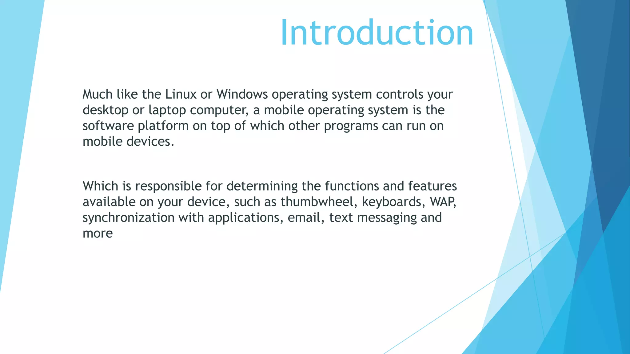 Introduction
Much like the Linux or Windows operating system controls your
desktop or laptop computer, a mobile operating system is the
software platform on top of which other programs can run on
mobile devices.
Which is responsible for determining the functions and features
available on your device, such as thumbwheel, keyboards, WAP,
synchronization with applications, email, text messaging and
more
 