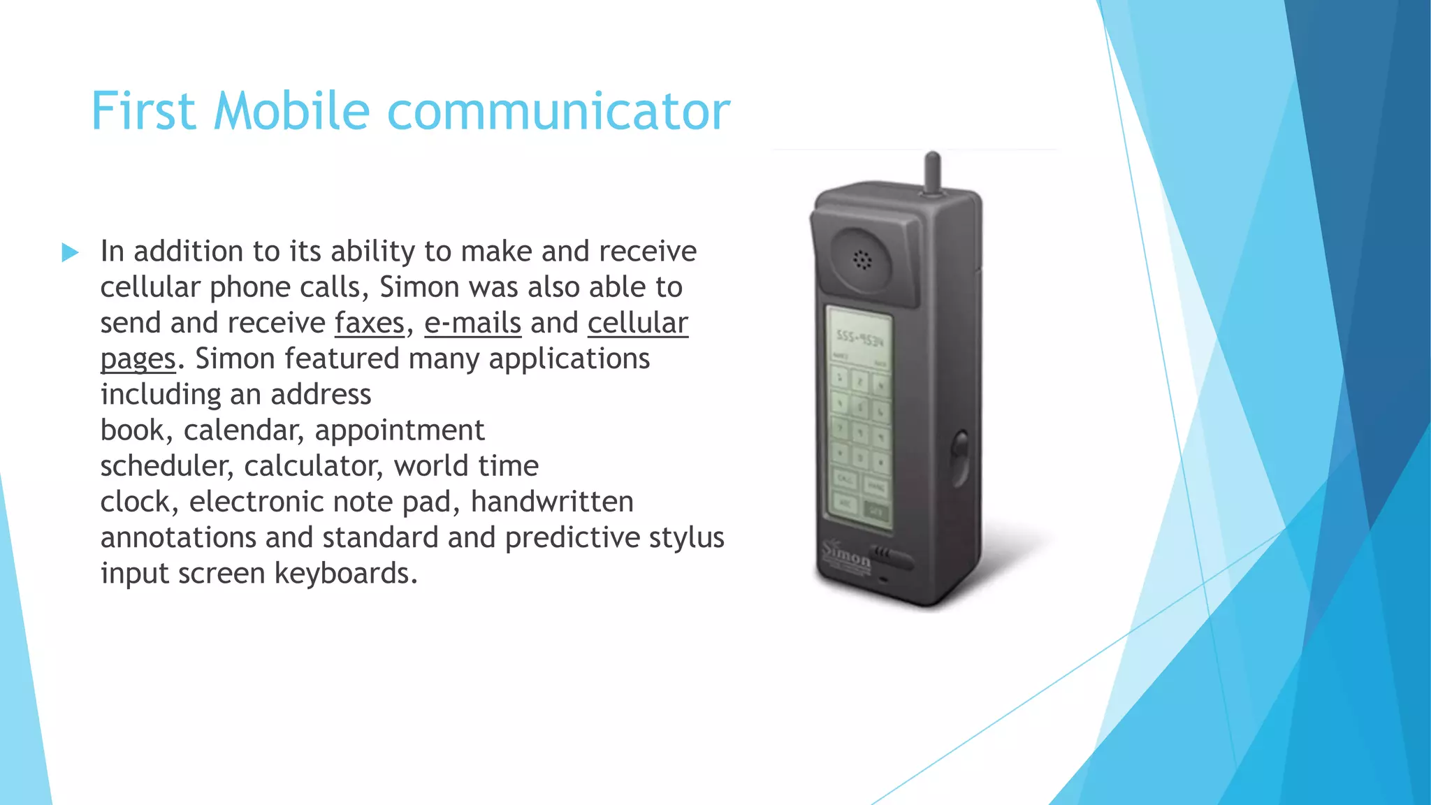First Mobile communicator
 In addition to its ability to make and receive
cellular phone calls, Simon was also able to
send and receive faxes, e-mails and cellular
pages. Simon featured many applications
including an address
book, calendar, appointment
scheduler, calculator, world time
clock, electronic note pad, handwritten
annotations and standard and predictive stylus
input screen keyboards.
 