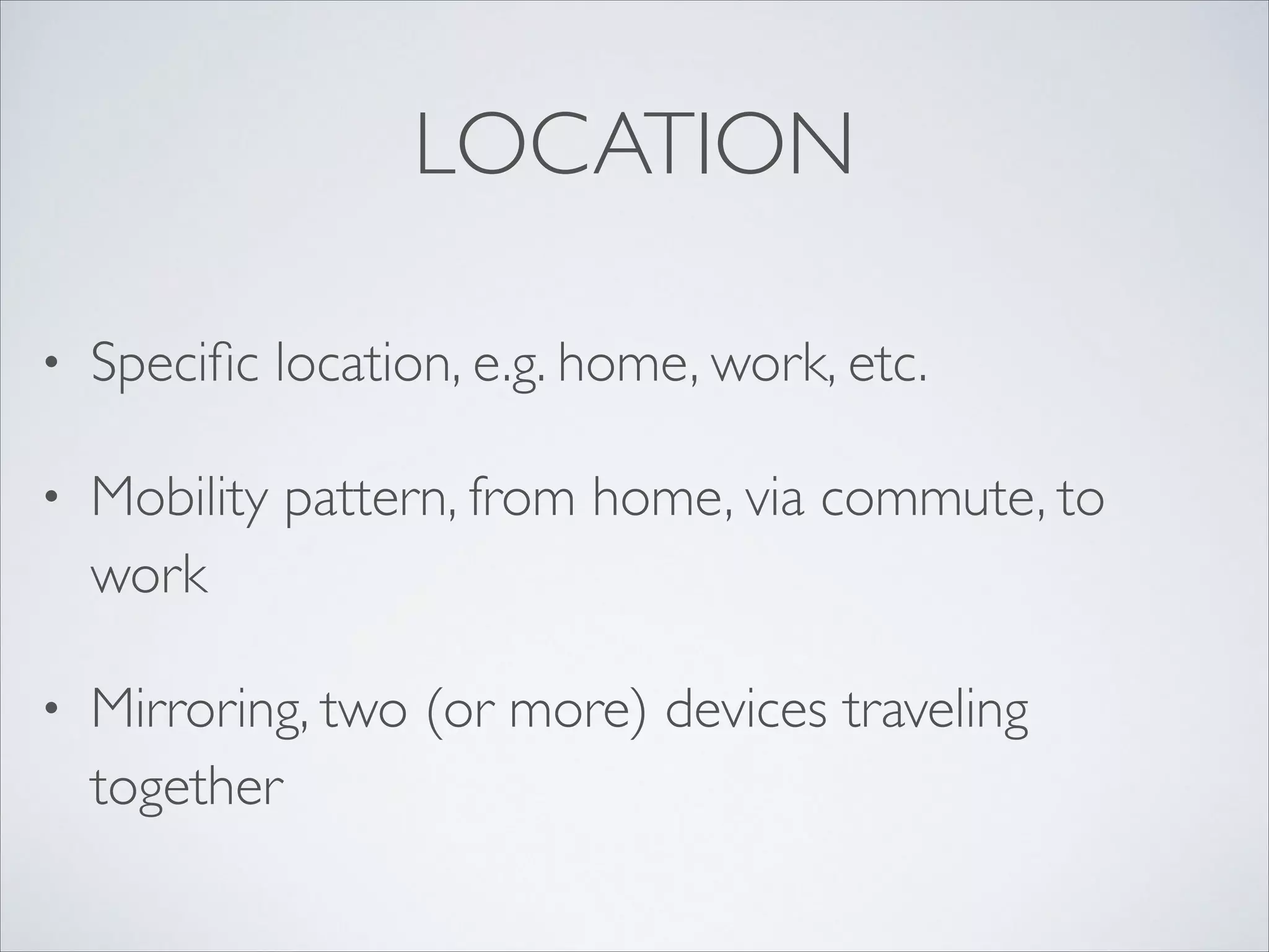 LOCATION
• Speciﬁc location, e.g. home, work, etc.	

• Mobility pattern, from home, via commute, to
work	

• Mirroring, two (or more) devices traveling
together
 