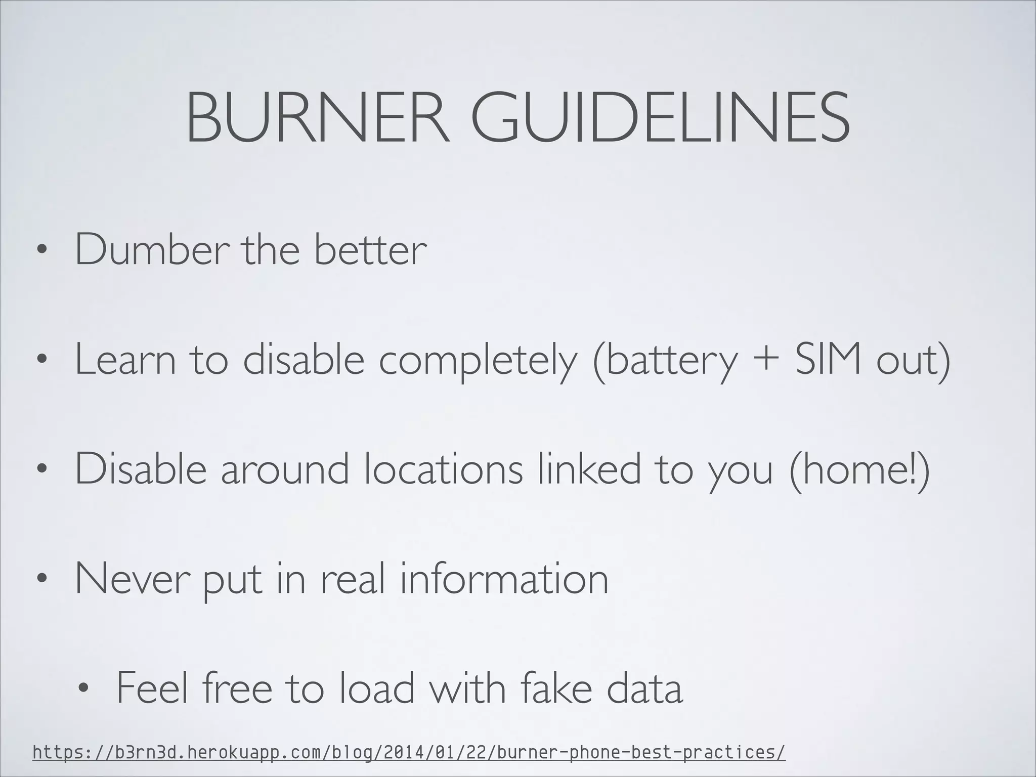 BURNER GUIDELINES
• Dumber the better	

• Learn to disable completely (battery + SIM out)	

• Disable around locations linked to you (home!)	

• Never put in real information	

• Feel free to load with fake data
https://b3rn3d.herokuapp.com/blog/2014/01/22/burner-phone-best-practices/
 