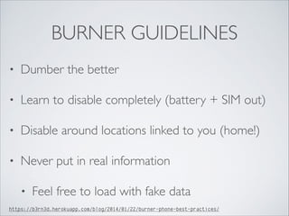 BURNER GUIDELINES
• Dumber the better	

• Learn to disable completely (battery + SIM out)	

• Disable around locations linked to you (home!)	

• Never put in real information	

• Feel free to load with fake data
https://b3rn3d.herokuapp.com/blog/2014/01/22/burner-phone-best-practices/
 