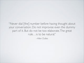 –Allen Dulles
“Never dial [the] number before having thought about
your conversation. Do not improvise even the dummy
part of it. But do not be too elaborate.The great
rule…is to be natural.”
 