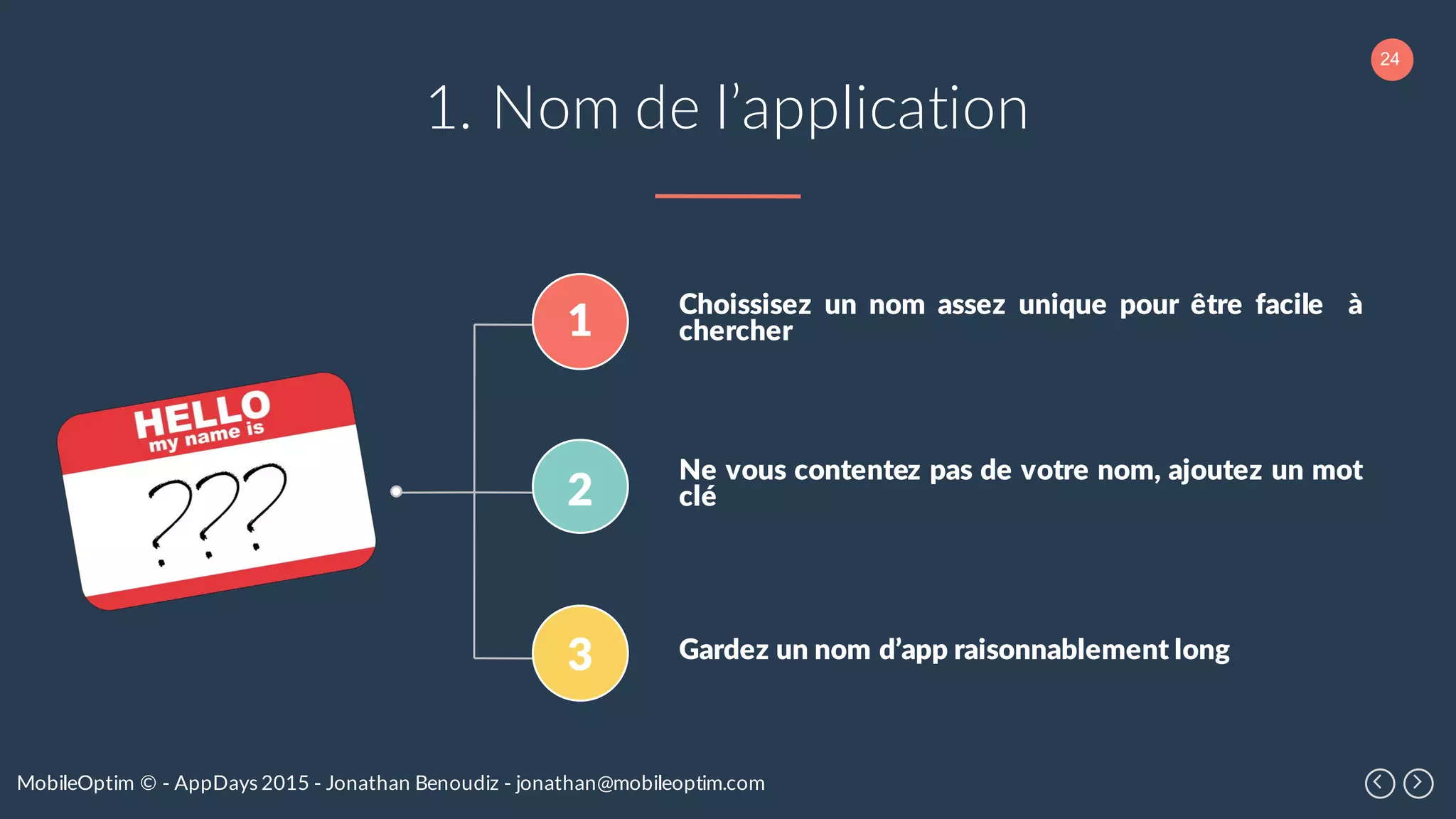 24
MobileOptim © - AppDays 2015 - Jonathan Benoudiz - jonathan@mobileoptim.com
1. Nom de l’application
Choissisez un nom assez unique pour être facile à
chercher
Ne vous contentez pas de votre nom, ajoutez un mot
clé
Gardez un nom d’app raisonnablement long
1
2
3
 