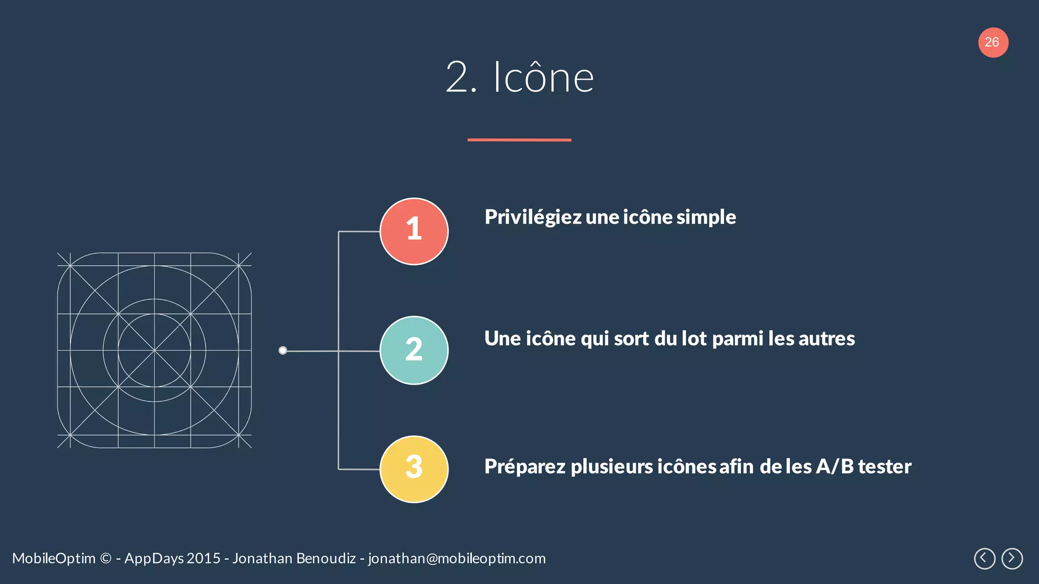 26
MobileOptim © - AppDays 2015 - Jonathan Benoudiz - jonathan@mobileoptim.com
2. Icône
1
2
3
Privilégiez une icône simple
Une icône qui sort du lot parmi les autres
Préparez plusieurs icônesafin de les A/B tester
 