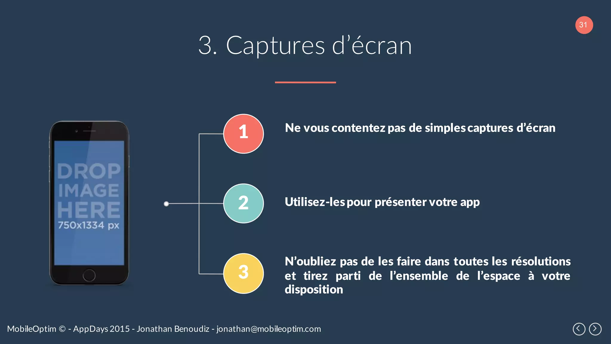 31
MobileOptim © - AppDays 2015 - Jonathan Benoudiz - jonathan@mobileoptim.com
3. Captures d’écran
1
2
3
Ne vous contentez pas de simplescaptures d’écran
Utilisez-lespour présenter votre app
N’oubliez pas de les faire dans toutes les résolutions
et tirez parti de l’ensemble de l’espace à votre
disposition
 
