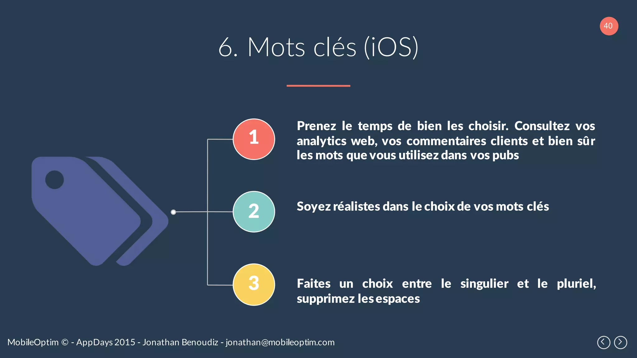 40
MobileOptim © - AppDays 2015 - Jonathan Benoudiz - jonathan@mobileoptim.com
6. Mots clés (iOS)
1
2
3
Prenez le temps de bien les choisir. Consultez vos
analytics web, vos commentaires clients et bien sûr
les mots que vous utilisez dans vos pubs
Soyez réalistes dans le choix de vos mots clés
Faites un choix entre le singulier et le pluriel,
supprimez lesespaces
 