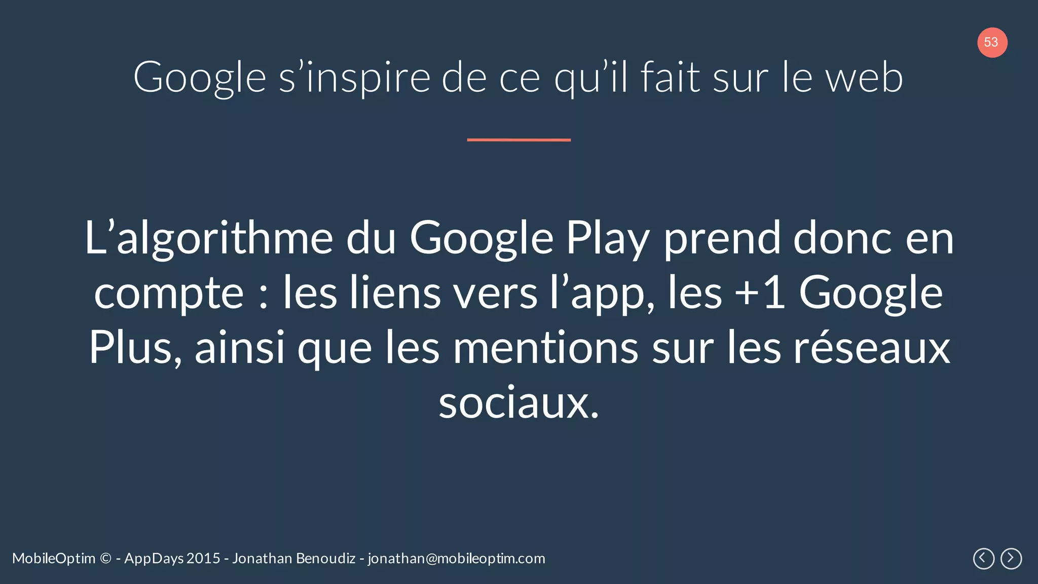 53
MobileOptim © - AppDays 2015 - Jonathan Benoudiz - jonathan@mobileoptim.com
Google s’inspire de ce qu’il fait sur le web
L’algorithme du Google Play prend donc en
compte : les liens vers l’app, les +1 Google
Plus, ainsi que les mentions sur les réseaux
sociaux.
 