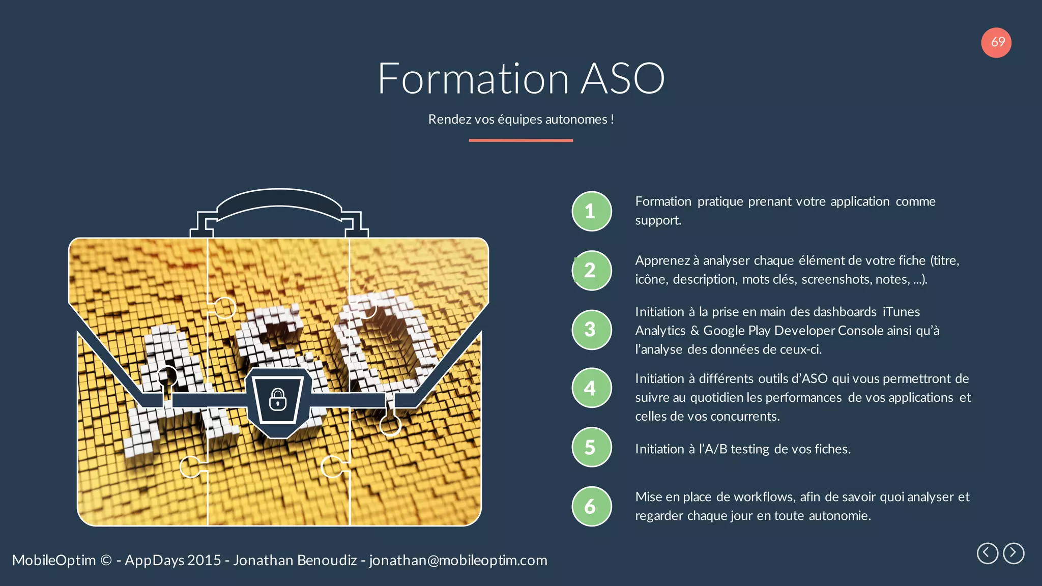 69
MobileOptim © - AppDays 2015 - Jonathan Benoudiz - jonathan@mobileoptim.com
Formation ASO
Rendez vos équipes autonomes !
1
Formation pratique prenant votre application comme
support.
2
Apprenez à analyser chaque élément de votre fiche (titre,
icône, description, mots clés, screenshots, notes, ...).
3
Initiation à la prise en main des dashboards iTunes
Analytics & Google Play Developer Console ainsi qu’à
l’analyse des données de ceux-ci.
4
Initiation à différents outils d’ASO qui vous permettront de
suivre au quotidien les performances de vos applications et
celles de vos concurrents.
5 Initiation à l’A/B testing de vos fiches.
6
Mise en place de workflows, afin de savoir quoi analyser et
regarder chaque jour en toute autonomie.
 