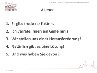 OMCap SES Berlin 2012 - Online Marketing Konferenz Berlin




                   Agenda


1. Es gibt trockene Fakten.
2. Ich verrate Ihnen ein Geheimnis.
3. Wir stellen uns einer Herausforderung!
4. Natürlich gibt es eine Lösung!!
5. Und was haben Sie davon?


11.10.2012                                                                          3
 