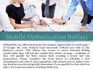 BelfastSEO.org offers businesses the unique opportunity to reach page 1
of Google for your desired local keywords without any risk to the
business owner. This allows the owner to move forward feeling
comfortable they will get the results they desire of page 1 rankings or
they will qualify for their money back creating a truely win win
proposition. Please complete the form below to schedule a free
consultation and one of your specialists will contact you to collect your
top local keywords and quickly determine if you qualify for this risk free
offer. We Look Forward to Working With You.
Mobile Optimisation Belfast
 