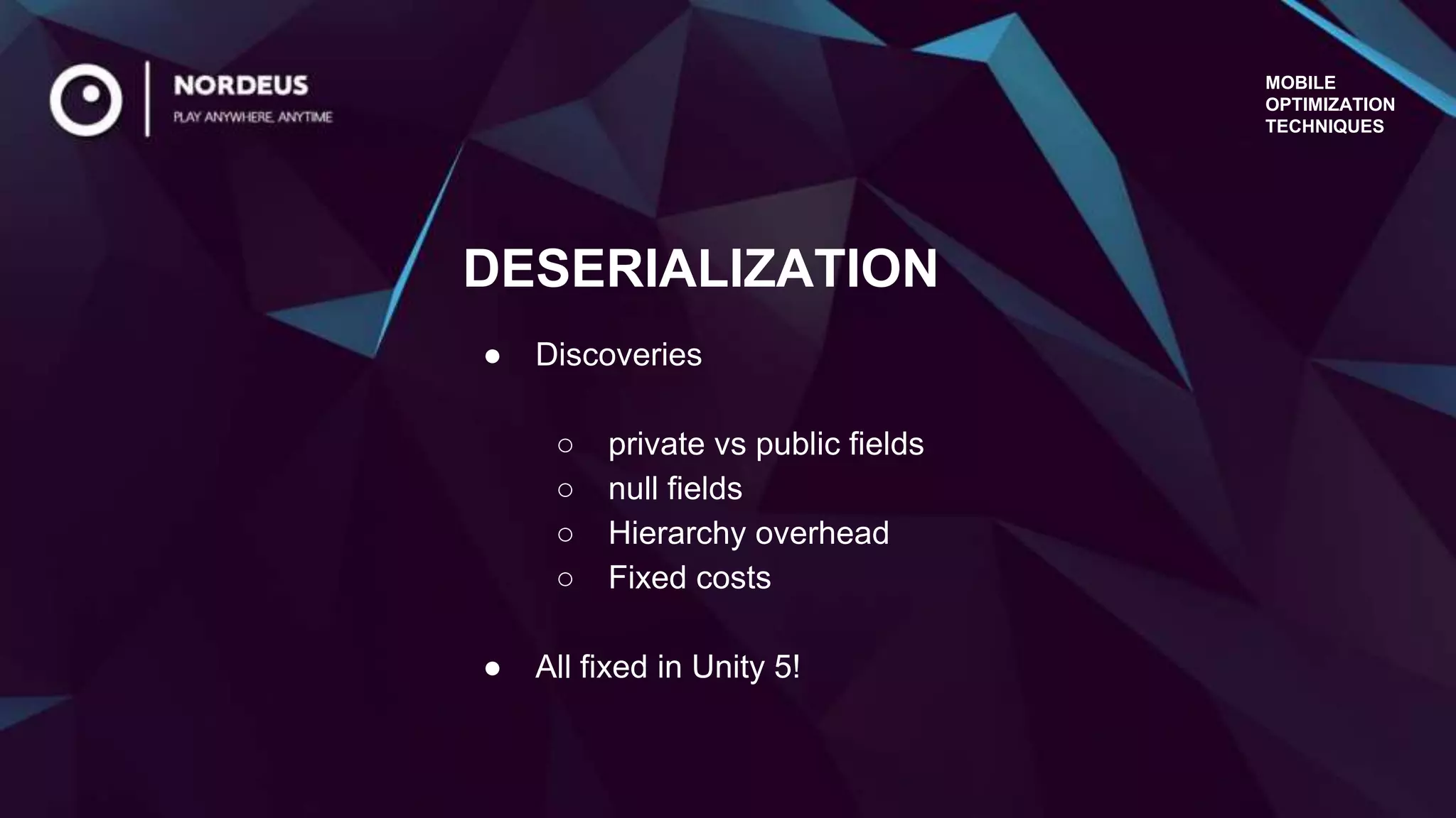 MOBILE
OPTIMIZATION
TECHNIQUES
● Discoveries
○ private vs public fields
○ null fields
○ Hierarchy overhead
○ Fixed costs
● All fixed in Unity 5!
DESERIALIZATION
 