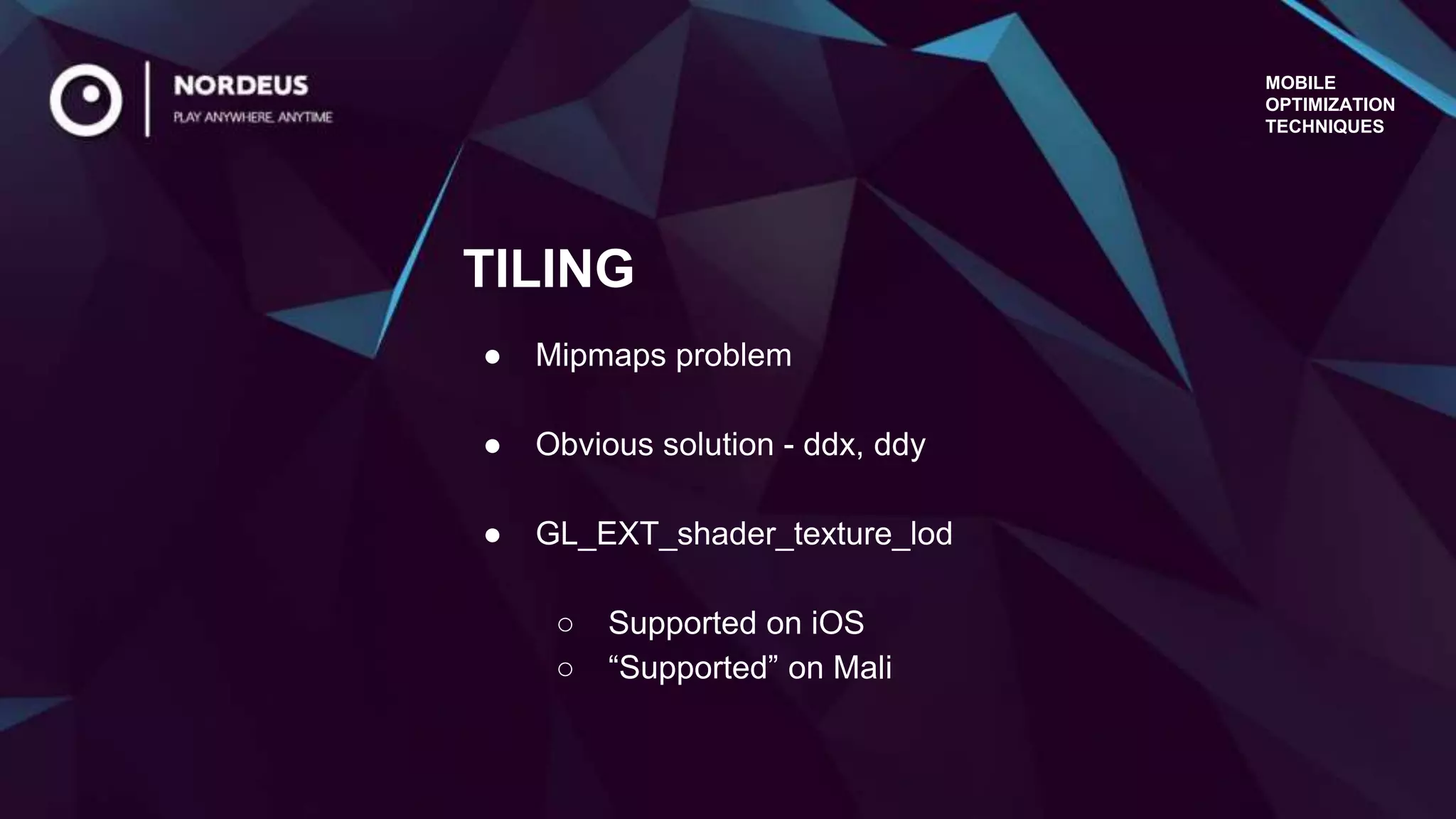 MOBILE
OPTIMIZATION
TECHNIQUES
● Mipmaps problem
● Obvious solution - ddx, ddy
● GL_EXT_shader_texture_lod
○ Supported on iOS
○ “Supported” on Mali
TILING
 
