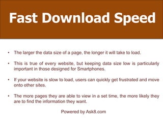 Fast Download Speed
• The larger the data size of a page, the longer it will take to load.
• This is true of every website, but keeping data size low is particularly
important in those designed for Smartphones.
• If your website is slow to load, users can quickly get frustrated and move
onto other sites.
• The more pages they are able to view in a set time, the more likely they
are to find the information they want.
Powered by Ask8.com
 