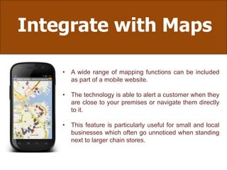 Integrate with Maps
• A wide range of mapping functions can be included
as part of a mobile website.
• The technology is able to alert a customer when they
are close to your premises or navigate them directly
to it.
• This feature is particularly useful for small and local
businesses which often go unnoticed when standing
next to larger chain stores.
 