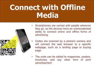 Connect with Offline
Media
• Smartphones are carried with people wherever
they go, so the devices have an unprecedented
ability to connect online and offline forms of
advertising.
• Codes are scanned by a phone's camera and
will connect the web browser to a specific
webpage, such as a landing page or buying
page.
• The code can be added to magazines, posters,
brochures, and any other form of print
advertisement.
 