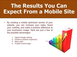 The Results You Can
Expect From a Mobile Site
• By creating a mobile optimized version of your
website, you can increase your sales, boost
your visibility, and make a positive difference to
your business's image. Here are just a few of
the possible advantages:
1. Higher Google ranking
2. Positive customer experience
3. More sales
4. A better brand image
 