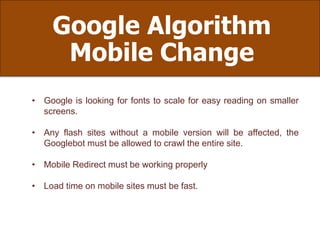 Google Algorithm
Mobile Change
• Google is looking for fonts to scale for easy reading on smaller
screens.
• Any flash sites without a mobile version will be affected, the
Googlebot must be allowed to crawl the entire site.
• Mobile Redirect must be working properly
• Load time on mobile sites must be fast.
 