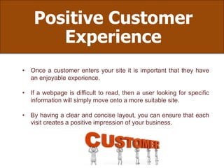 Positive Customer
Experience
• Once a customer enters your site it is important that they have
an enjoyable experience.
• If a webpage is difficult to read, then a user looking for specific
information will simply move onto a more suitable site.
• By having a clear and concise layout, you can ensure that each
visit creates a positive impression of your business.
 