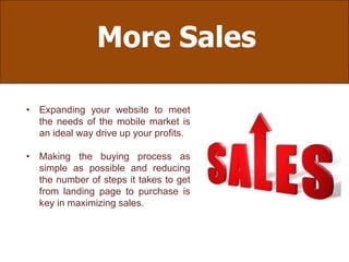 More Sales
• Expanding your website to meet
the needs of the mobile market is
an ideal way drive up your profits.
• Making the buying process as
simple as possible and reducing
the number of steps it takes to get
from landing page to purchase is
key in maximizing sales.
 