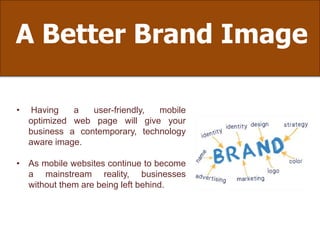 A Better Brand Image
• Having a user-friendly, mobile
optimized web page will give your
business a contemporary, technology
aware image.
• As mobile websites continue to become
a mainstream reality, businesses
without them are being left behind.
 