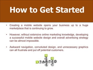 How to Get Started
• Creating a mobile website opens your business up to a huge
marketplace that is continuing to grow.
• However, without extensive online marketing knowledge, developing
a successful mobile website design and overall advertising strategy
can be almost impossible.
• Awkward navigation, convoluted design, and unnecessary graphics
can all frustrate and put off potential customers.
 