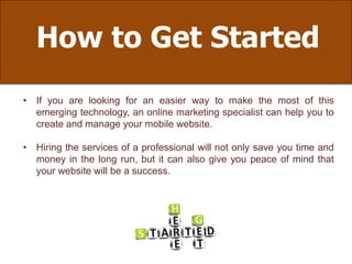 How to Get Started
• If you are looking for an easier way to make the most of this
emerging technology, an online marketing specialist can help you to
create and manage your mobile website.
• Hiring the services of a professional will not only save you time and
money in the long run, but it can also give you peace of mind that
your website will be a success.
 