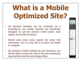 • All standard websites can be accessed via a
Smartphone, but mobile websites are specifically
designed to suit the device's small screen, slow
speed, and limited functions.
• Mobile sites show users exactly the same vital
information, but in a way that it is easier and faster
to navigate.
• By creating a mobile website for your business, you
will be able to make the most of the new advertising
opportunities that this technology offers.
 