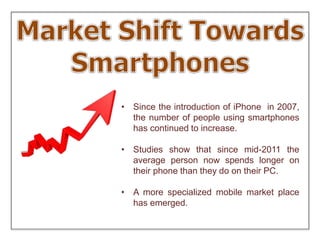 • Since the introduction of iPhone in 2007,
the number of people using smartphones
has continued to increase.
• Studies show that since mid-2011 the
average person now spends longer on
their phone than they do on their PC.
• A more specialized mobile market place
has emerged.
 