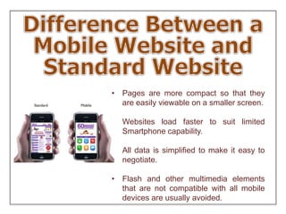 • Pages are more compact so that they
are easily viewable on a smaller screen.
• Websites load faster to suit limited
Smartphone capability.
• All data is simplified to make it easy to
negotiate.
• Flash and other multimedia elements
that are not compatible with all mobile
devices are usually avoided.
 