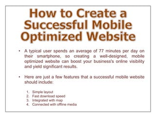 • A typical user spends an average of 77 minutes per day on
their smartphone, so creating a well-designed, mobile
optimized website can boost your business's online visibility
and yield significant results.
• Here are just a few features that a successful mobile website
should include:
1. Simple layout
2. Fast download speed
3. Integrated with map
4. Connected with offline media
 
