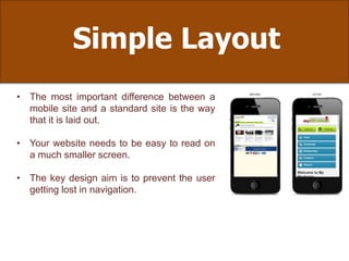 Simple Layout
• The most important difference between a
mobile site and a standard site is the way
that it is laid out.
• Your website needs to be easy to read on
a much smaller screen.
• The key design aim is to prevent the user
getting lost in navigation.
 