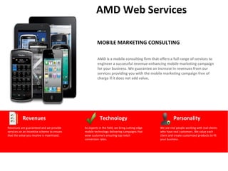 AMD Web Services

                                                     MOBILE MARKETING CONSULTING

                                                      AMD is a mobile consulting firm that offers a full range of services to
                                                      engineer a successful revenue-enhancing mobile marketing campaign
                                                      for your business. We guarantee an increase in revenues from our
                                                      services providing you with the mobile marketing campaign free of
                                                      charge if it does not add value.




           Revenues                                    Technology                                      Personality
Revenues are guaranteed and we provide      As experts in the field, we bring cutting-edge   We are real people working with real clients
services on an incentive scheme to ensure   mobile technology delivering campaigns that      who have real customers. We value each
that the value you receive is maximized.    wow customers ensuring top notch                 client and create customized products to fit
                                            conversion rates.                                your business.
 