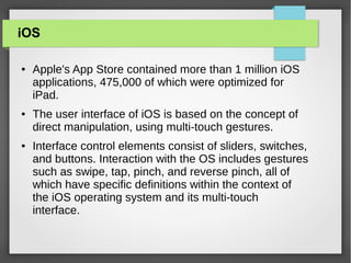 iOS
●

●

●

Apple's App Store contained more than 1 million iOS
applications, 475,000 of which were optimized for
iPad.
The user interface of iOS is based on the concept of
direct manipulation, using multi-touch gestures.
Interface control elements consist of sliders, switches,
and buttons. Interaction with the OS includes gestures
such as swipe, tap, pinch, and reverse pinch, all of
which have specific definitions within the context of
the iOS operating system and its multi-touch
interface.

 