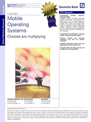 North America United States
 Company
                          TMT Wireless Equipment



                                                                                                                   FITT Research
                          11 April 2011
                                                                                                                   Fundamental,       Industry,   Thematic,


                          Mobile
                                                                                                                   Thought Leading
                                                                                                                   Deutsche Bank’s Company Research
Global Markets Research




                                                                                                                   Product Committee has deemed this
                                                                                                                   work F.I.T.T. for our clients seeking a


                          Operating
                                                                                                                   differentiated view on the smartphone
                                                                                                                   market. Our wireless technology team
                                                                                                                   looks at long-term trends shaping the
                                                                                                                   mobile operating system landscape
                                                                                                                   which is emerging as a key battleground


                          Systems                                                                                  for the future not only for mobile but for
                                                                                                                   all computing.

                                                                                                                   Fundamental: The landscape is changing

                          Choices are multiplying
                                                                                                                   rapidly, making a long term impact

                                                                                                                   Industry:   Android has numerical
                                                                                                                   superiority but will not become
                                                                                                                   ‘dominant’

                                                                                                                   Thematic: Developers matter most, and
                                                                                                                   Apple offers them the best returns

                                                                                                                   Thought-leading: The Web will win, and
                                                                                                                   the fight is on to shape HTML5




                          Jonathan Goldberg, CFA Brian Modoff                      Kip Clifton
                          Research Analyst            Research Analyst             Research Associate
                          (+1) 415 617-4259           (+1) 415 617-4237            (+1) 415 617-4247
                          jonathan.goldberg@db.com    brian.modoff@db.com          kip.clifton@db.com



                          Deutsche Bank Securities Inc.
                          All prices are those current at the end of the previous trading session unless otherwise indicated. Prices are sourced from local
                          exchanges via Reuters, Bloomberg and other vendors. Data is sourced from Deutsche Bank and subject companies. Deutsche
                          Bank does and seeks to do business with companies covered in its research reports. Thus, investors should be aware that the firm
                          may have a conflict of interest that could affect the objectivity of this report. Investors should consider this report as only a single
                          factor in making their investment decision. DISCLOSURES AND ANALYST CERTIFICATIONS ARE LOCATED IN APPENDIX 1.
                          MICA(P) 007/05/2010
 
