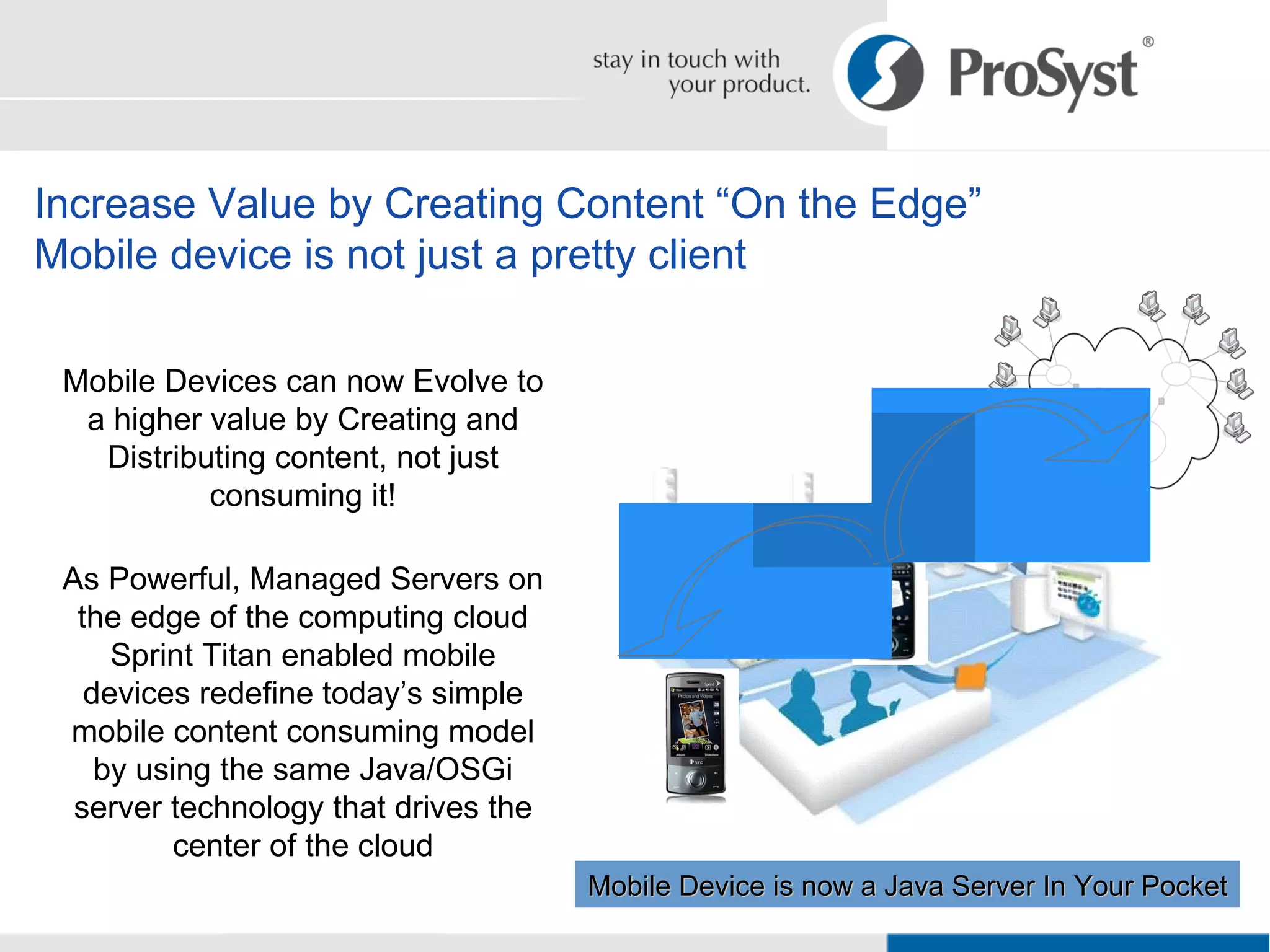 Increase Value by Creating Content “On the Edge” Mobile device is not just a pretty client Mobile Devices can now Evolve to a higher value by Creating and Distributing content, not just consuming it! As Powerful, Managed Servers on the edge of the computing cloud Sprint Titan enabled mobile devices redefine today’s simple mobile content consuming model by using the same Java/OSGi server technology that drives the center of the cloud Mobile Device is now a Java Server In Your Pocket 
