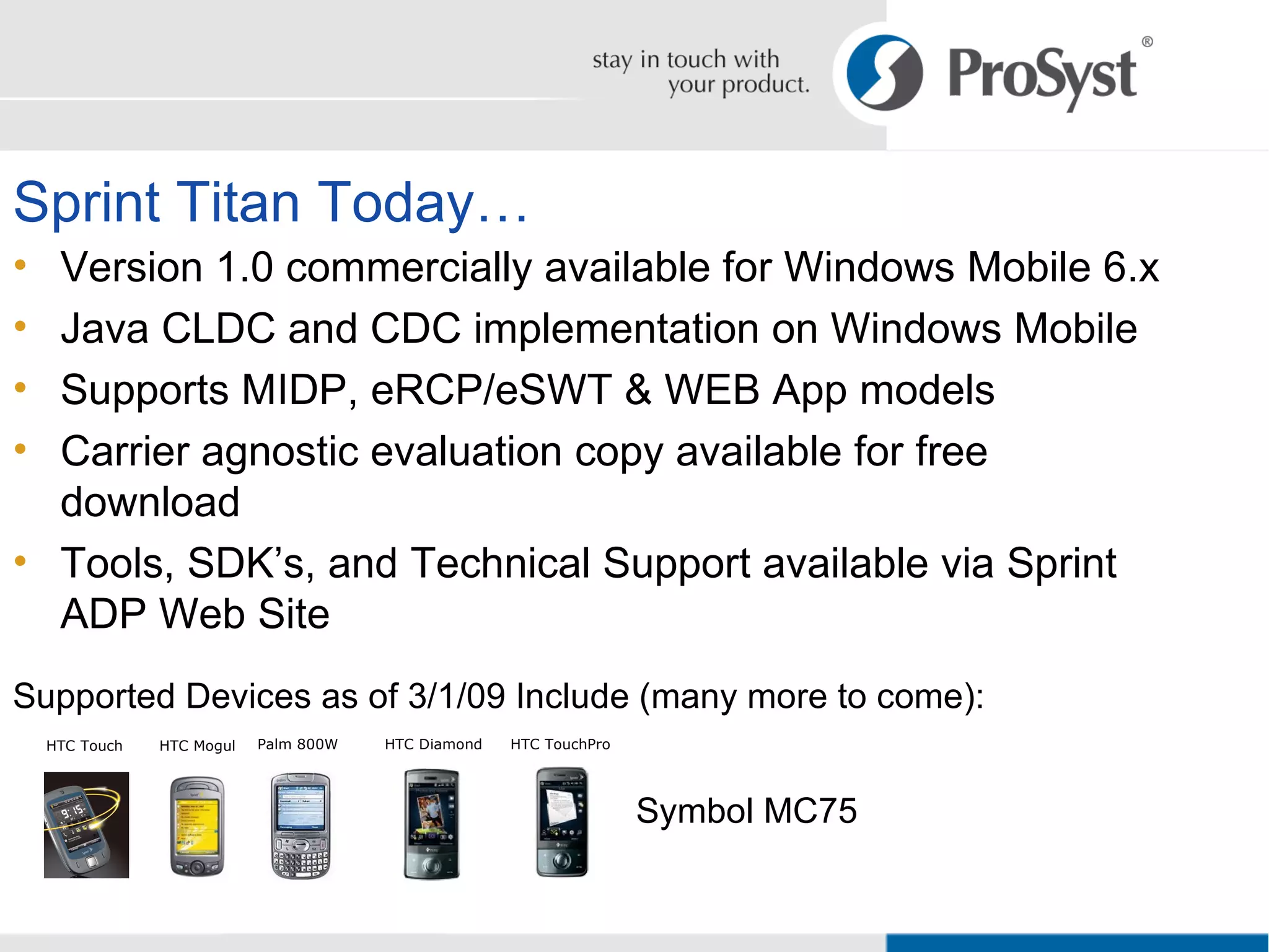 Sprint Titan Today… Version 1.0 commercially available for Windows Mobile 6.x Java CLDC and CDC implementation on Windows Mobile Supports MIDP, eRCP/eSWT & WEB App models Carrier agnostic evaluation copy available for free download Tools, SDK’s, and Technical Support available via Sprint ADP Web Site Supported Devices as of 3/1/09 Include (many more to come): Symbol MC75 Palm 800W HTC Touch HTC Mogul HTC Diamond HTC TouchPro 