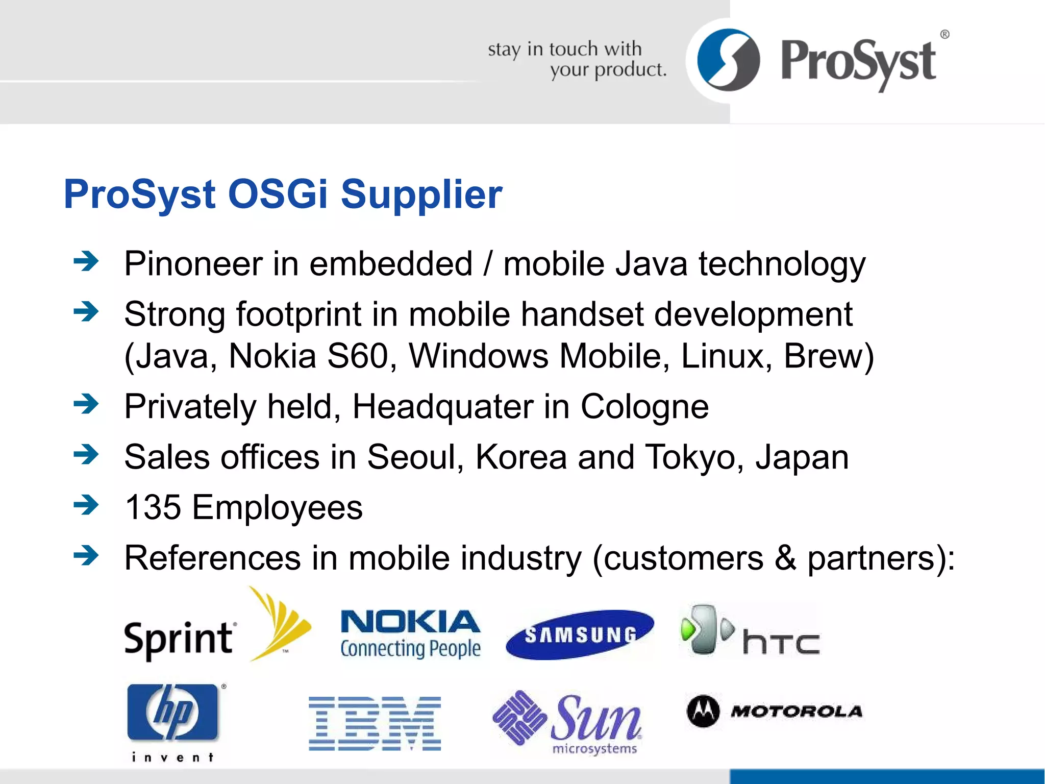 Pinoneer in embedded / mobile Java technology Strong footprint in mobile handset development (Java, Nokia S60, Windows Mobile, Linux, Brew) Privately held, Headquater in Cologne Sales offices in Seoul, Korea and Tokyo, Japan 135 Employees References in mobile industry (customers & partners): ProSyst OSGi Supplier 