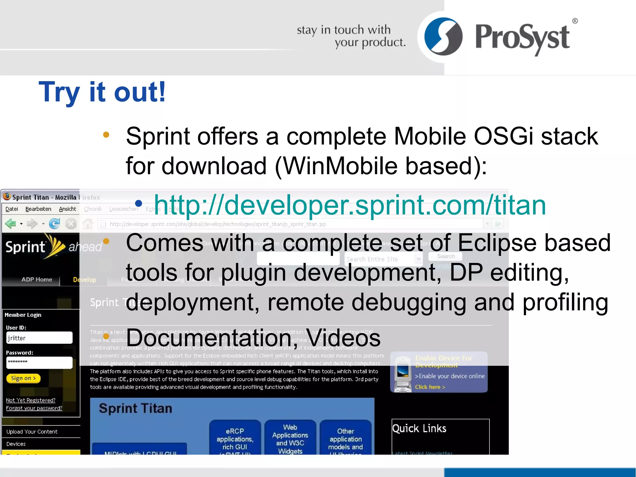 Sprint offers a complete Mobile OSGi stack for download (WinMobile based): http://developer.sprint.com/titan Comes with a complete set of Eclipse based tools for plugin development, DP editing, deployment, remote debugging and profiling Documentation, Videos Try it out! 