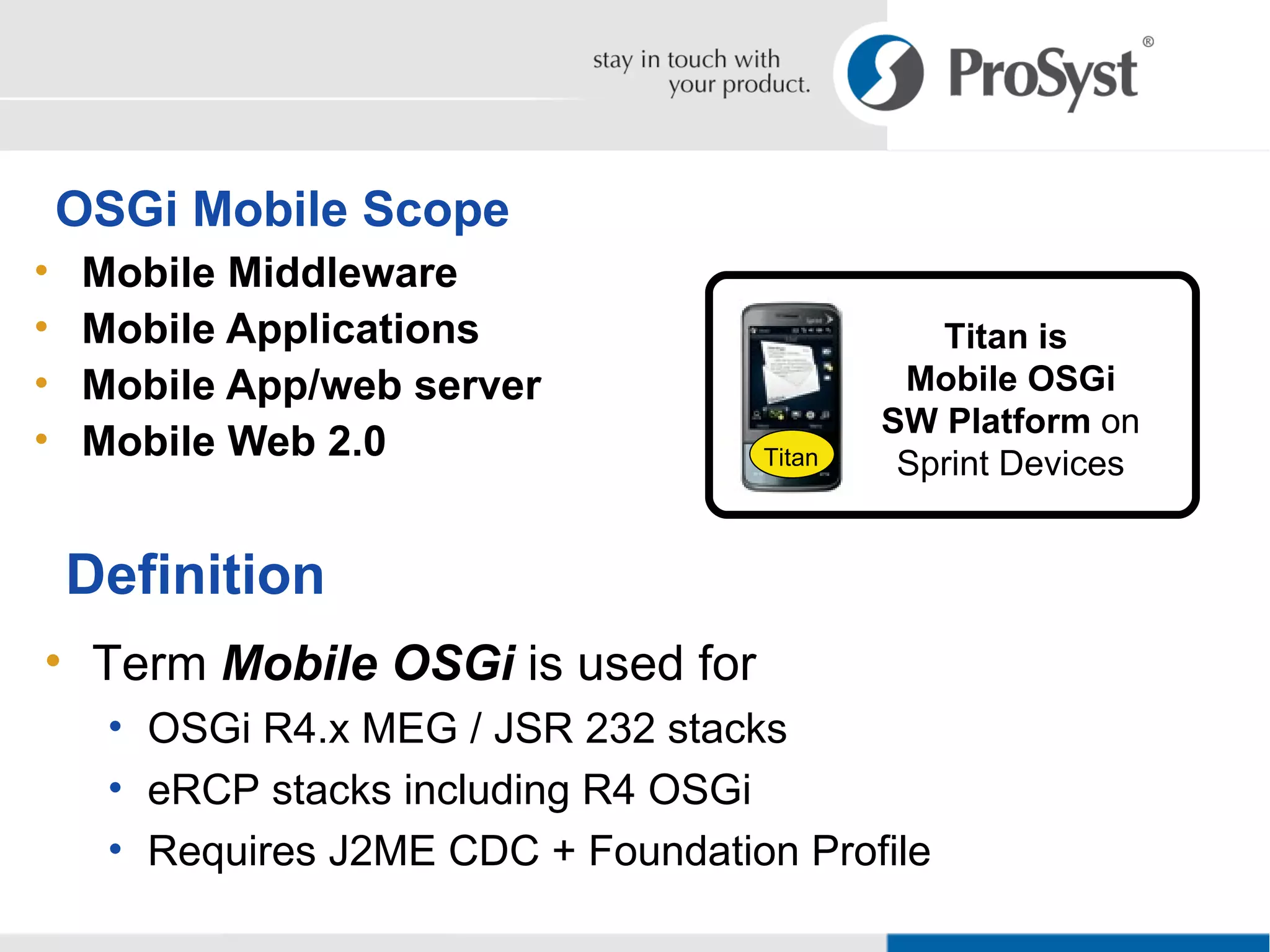 OSGi Mobile Scope Mobile Middleware Mobile Applications Mobile App/web server Mobile Web 2.0 Definition Term  Mobile OSGi  is used for OSGi R4.x MEG / JSR 232 stacks eRCP stacks including R4 OSGi Requires J2ME CDC + Foundation Profile Titan is  Mobile OSGi SW Platform  on Sprint Devices Titan 