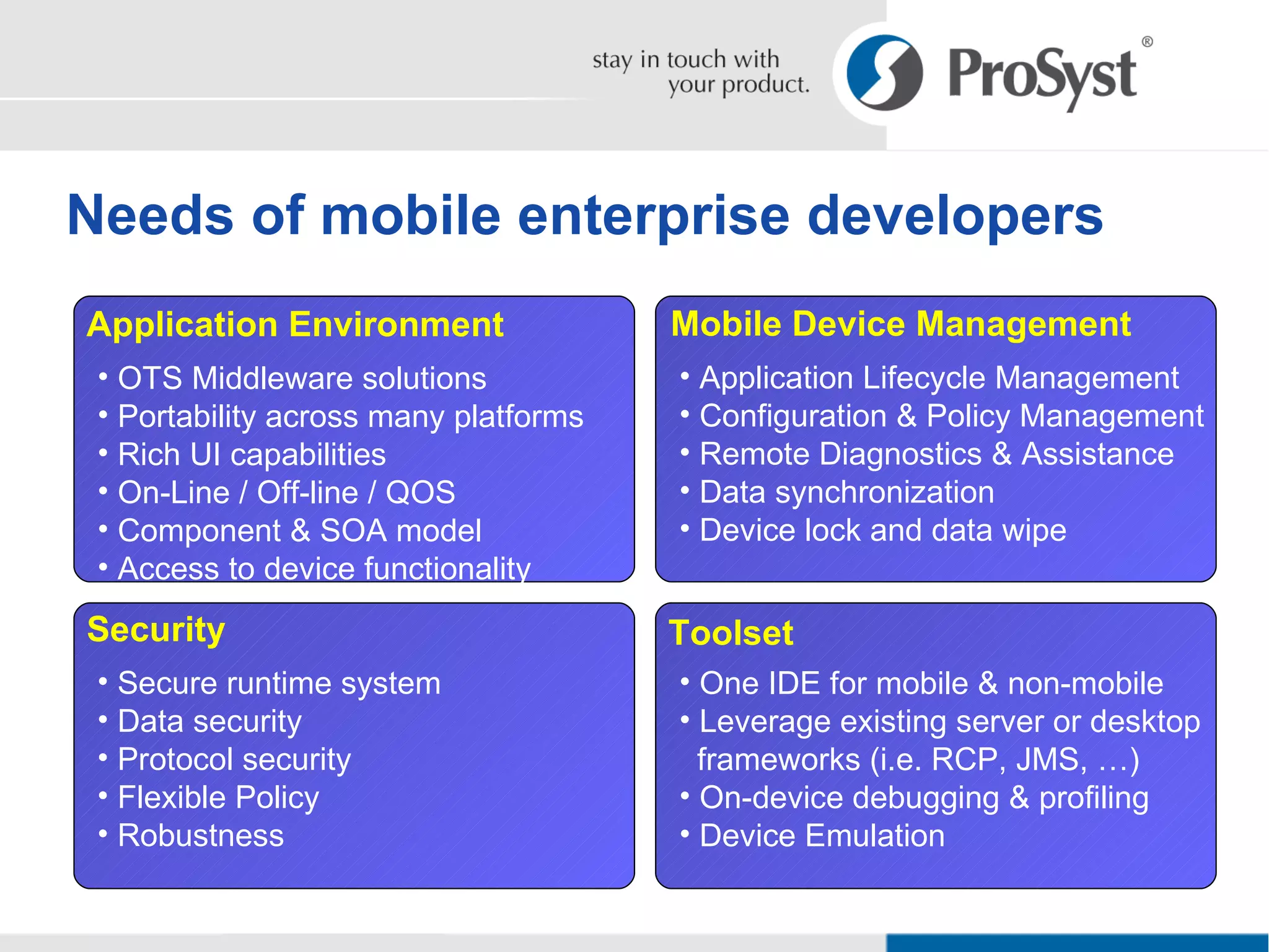 Needs of mobile enterprise developers Security Secure runtime system Data security Protocol security Flexible Policy Robustness Application Environment OTS Middleware solutions Portability across many platforms Rich UI capabilities On-Line / Off-line / QOS Component & SOA model Access to device functionality Mobile Device Management Application Lifecycle Management Configuration & Policy Management Remote Diagnostics & Assistance Data synchronization Device lock and data wipe Toolset One IDE for mobile & non-mobile  Leverage existing server or desktop   frameworks (i.e. RCP, JMS, …) On-device debugging & profiling Device Emulation 