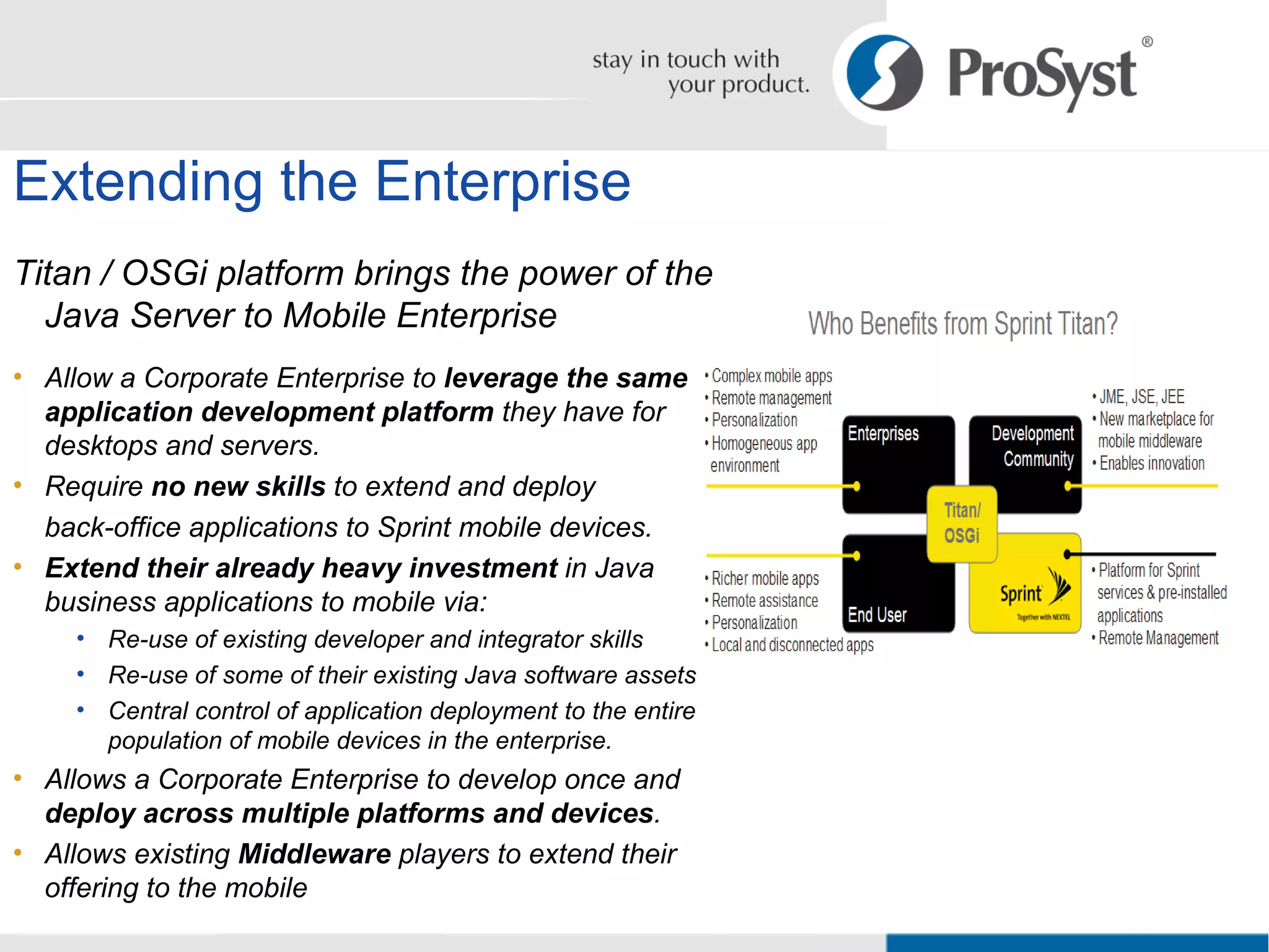 Extending the Enterprise Titan / OSGi platform brings the power of the Java Server to Mobile Enterprise Allow a Corporate Enterprise to  leverage the same application development platform  they have for desktops and servers. Require  no new skills  to extend and deploy  back-office applications to Sprint mobile devices. Extend their already heavy investment  in Java business applications to mobile via: Re-use of existing developer and integrator skills Re-use of some of their existing Java software assets Central control of application deployment to the entire population of mobile devices in the enterprise. Allows a Corporate Enterprise to develop once and  deploy across multiple platforms and devices . Allows existing  Middleware  players to extend their offering to the mobile 