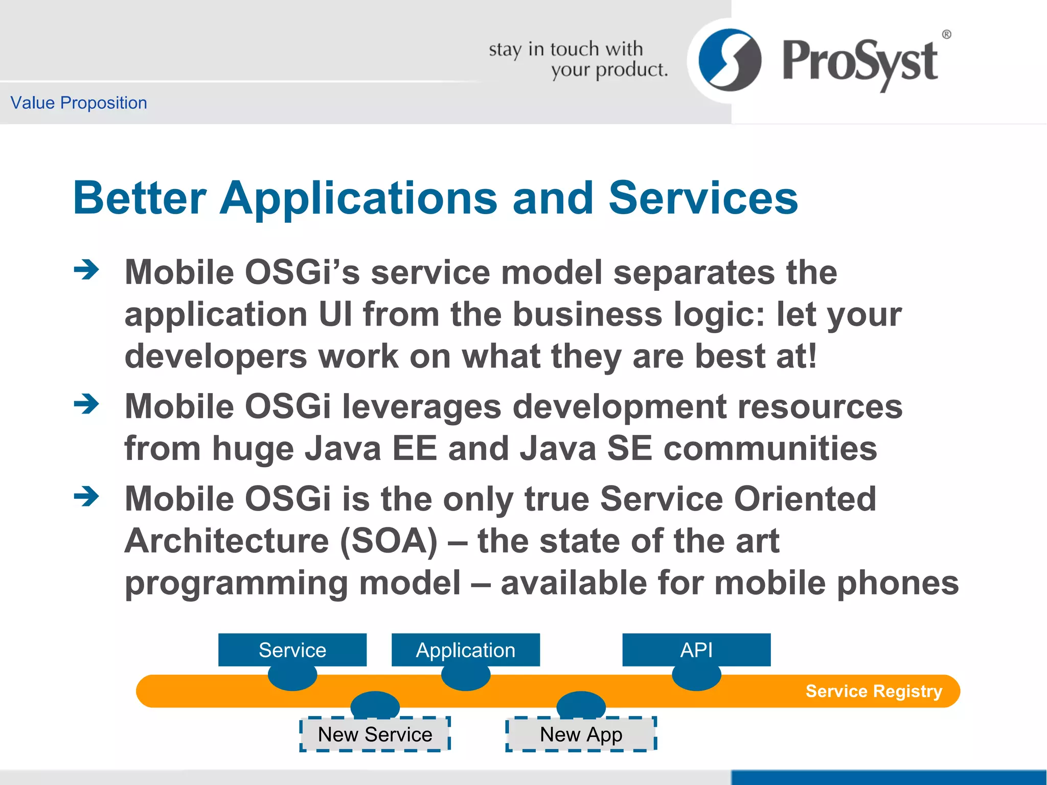 Value Proposition Better Applications and Services Mobile OSGi’s service model separates the  application UI from the business logic: let your developers work on what they are best at! Mobile OSGi leverages development resources from huge Java EE and Java SE communities Mobile OSGi is the only true Service Oriented Architecture (SOA) – the state of the art  programming model – available for mobile phones Service Application New App API New Service Service Registry 