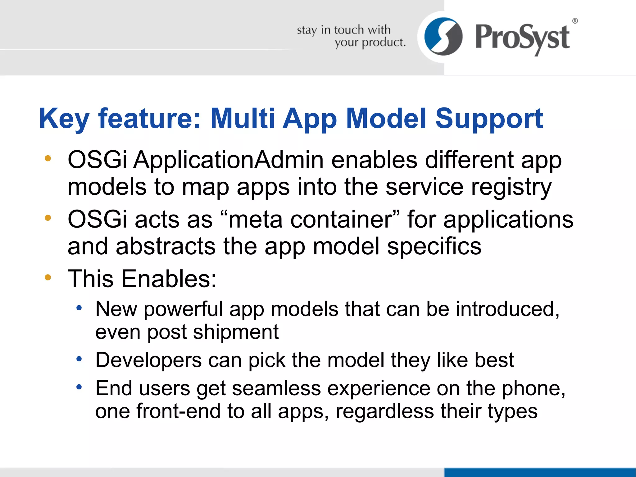 OSGi ApplicationAdmin enables different app models to map apps into the service registry OSGi acts as “meta container” for applications and abstracts the app model specifics This Enables: New powerful app models that can be introduced, even post shipment Developers can pick the model they like best End users get seamless experience on the phone, one front-end to all apps, regardless their types Key feature: Multi App Model Support 