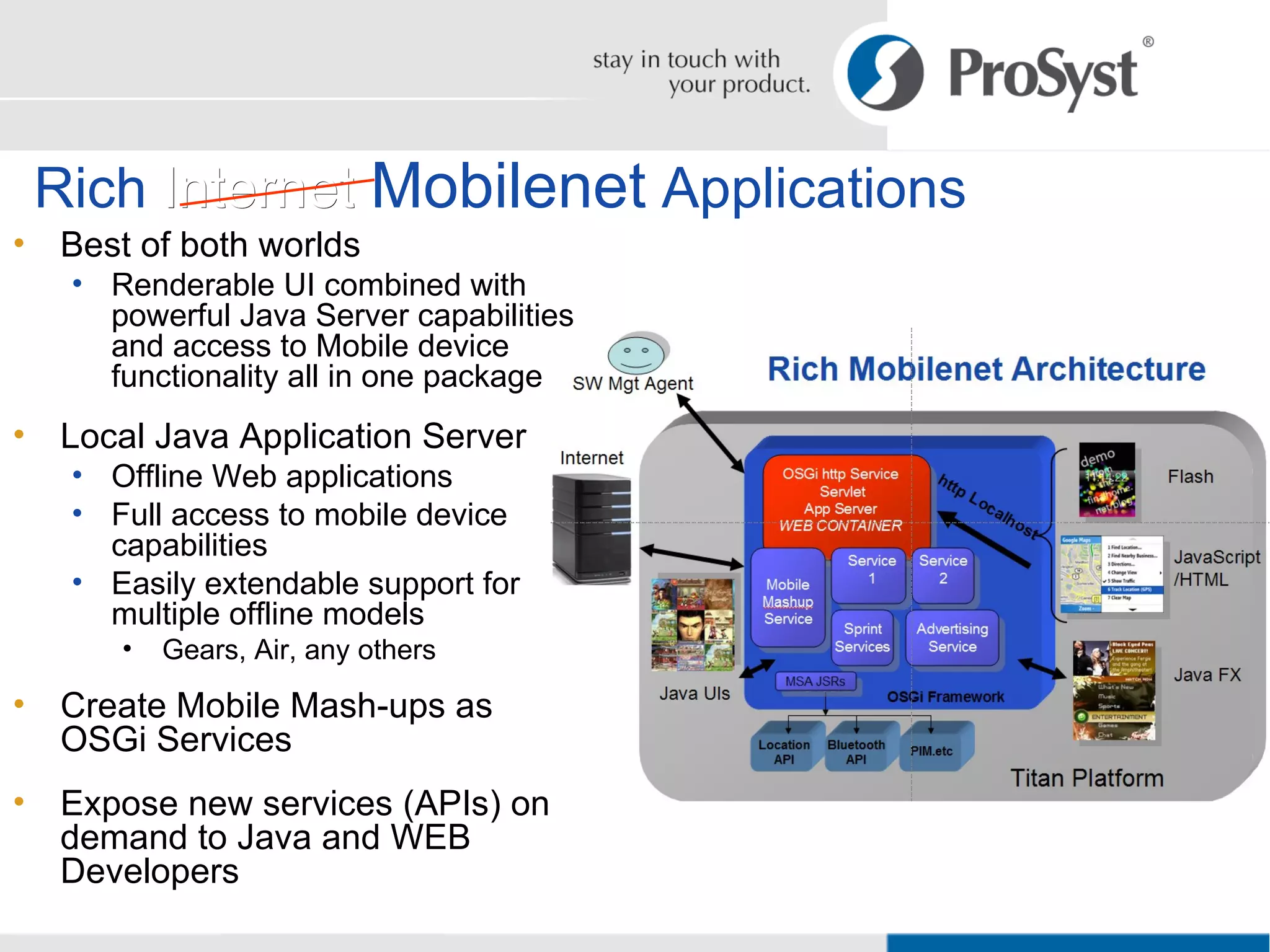 Rich  Internet   Mobilenet  Applications Best of both worlds  Renderable UI combined with powerful Java Server capabilities and access to Mobile device functionality all in one package Local Java Application Server Offline Web applications Full access to mobile device capabilities Easily extendable support for multiple offline models Gears, Air, any others Create Mobile Mash-ups as OSGi Services Expose new services (APIs) on demand to Java and WEB Developers 