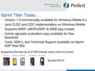 Sprint Titan Today… Version 1.0 commercially available for Windows Mobile 6.x Java CLDC and CDC implementation on Windows Mobile Supports MIDP, eRCP/eSWT & WEB App models Carrier agnostic evaluation copy available for free download Tools, SDK’s, and Technical Support available via Sprint ADP Web Site Supported Devices as of 3/1/09 Include (many more to come): Symbol MC75 Palm 800W HTC Touch HTC Mogul HTC Diamond HTC TouchPro 