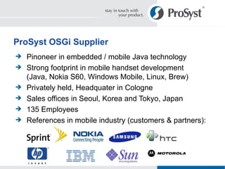 Pinoneer in embedded / mobile Java technology Strong footprint in mobile handset development (Java, Nokia S60, Windows Mobile, Linux, Brew) Privately held, Headquater in Cologne Sales offices in Seoul, Korea and Tokyo, Japan 135 Employees References in mobile industry (customers & partners): ProSyst OSGi Supplier 