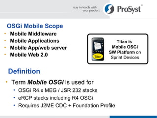 OSGi Mobile Scope Mobile Middleware Mobile Applications Mobile App/web server Mobile Web 2.0 Definition Term  Mobile OSGi  is used for OSGi R4.x MEG / JSR 232 stacks eRCP stacks including R4 OSGi Requires J2ME CDC + Foundation Profile Titan is  Mobile OSGi SW Platform  on Sprint Devices Titan 