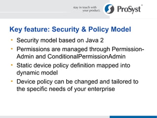 Security model based on Java 2 Permissions are managed through Permission-Admin and ConditionalPermissionAdmin Static device policy definition mapped into dynamic model Device policy can be changed and tailored to  the specific needs of your enterprise Key feature: Security & Policy Model 