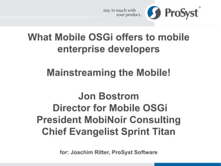 What Mobile OSGi offers to mobile enterprise developers Mainstreaming the Mobile! Jon Bostrom  Director for Mobile OSGi President MobiNoir Consulting Chief Evangelist Sprint Titan for: Joachim Ritter, ProSyst Software 