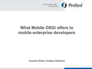 What Mobile OSGi offers to mobile enterprise developers Joachim Ritter, ProSyst Software 